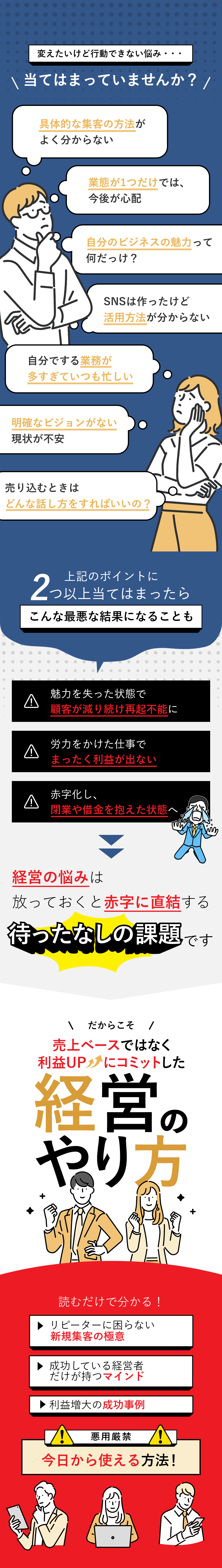 経営の漠然とした悩み…当てはまっていませんか？□具体的な集客の方法がよく分からない□業態が1つだけでは、今後が心配□自分のビジネスの魅力って何だっけ？□SNSは作ったけど活用方法が分からない□自分でする業務が多すぎていつも忙しい□明確なビジョンがない今の現状が不安□売り込むときはどんな話し方をすればいいの？上記のポイントに2つ以上当てはまったらこんな最悪な結果になることも・魅力を失った状態で顧客が減り続け再起不能に・労力をかけた仕事でまったく利益が出ない・赤字化し、閉業や借金を抱えた状態へ 経営の悩みは放っておくと赤字に直結する待ったなしの課題です だからこそ赤字寸前から脱却して純利益増大へとギアチェンジしませんか！？ 読むだけで分かる！・顧客を誘導する方法・経営者のマインド・ビジネス再構築へ 悪用厳禁 今日から使える 人を操る方法9選