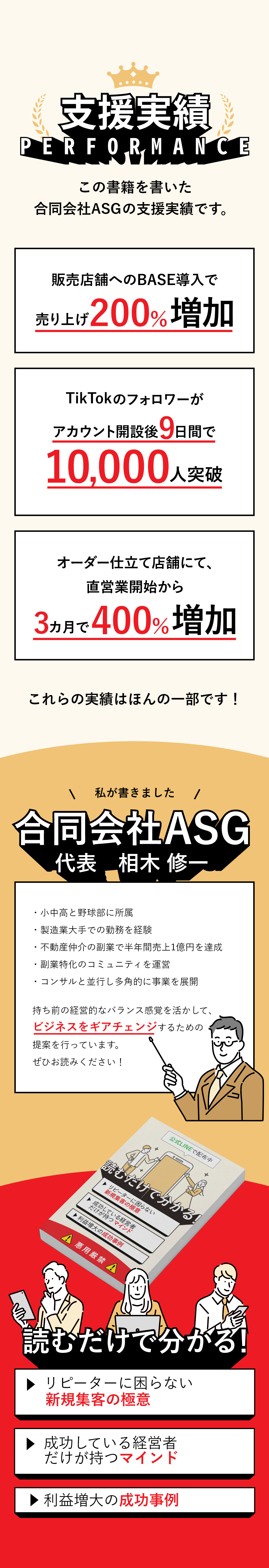 この書籍を書いた「合同会社ASG」の支援実績・販売店舗へのBASE導入で売り上げ200％増加・TikTokのフォロワーがアカウント開設後9日間で10,000人突破・オーダー仕立て店舗にて、直営業開始から3カ月で400％増加 これらの実績はほんの一部です！ 私が書きました「合同会社ASG」代表　相木 修一・小中高と野球部に所属・製造業大手での勤務を経験・不動産仲介の副業で半年間売上1億円を達成・副業特化のコミュニティを運営・コンサルと並行し多角的に事業を展開 持ち前の経営的なバランス感覚を活かして、ビジネスをギアチェンジするための提案を行っています。ぜひお読みください！ 読むだけで分かる3つのポイント ・顧客を誘導する方法 「人を動かす」「誘導する」を合言葉に、顧客集めの方法を解説 ・経営者のマインドの育成 経営判断の軸を作っていくための鉄壁のマインド作りを解説 ・ビジネス再構築へ ビジネス再構築を目指す上で欠かせない判断のポイントとは？